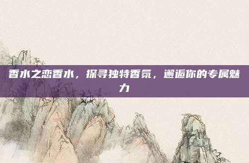 香水之恋香水,探寻独特香氛,邂逅你的专属魅力