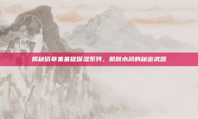 揭秘佰草集基础保湿系列,肌肤水润的秘密武器
