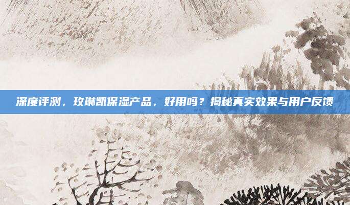 深度评测，玫琳凯保湿产品，好用吗？揭秘真实效果与用户反馈