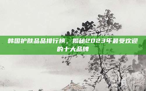 韩国护肤品品排行榜，揭秘2023年最受欢迎的十大品牌