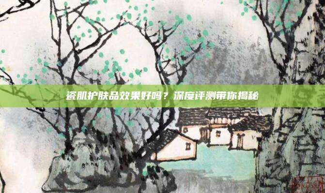瓷肌护肤品效果好吗?深度评测带你揭秘