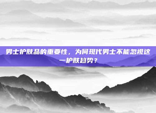 男士护肤品的重要性，为何现代男士不能忽视这一护肤趋势？