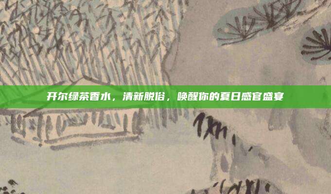 开尔绿茶香水，清新脱俗，唤醒你的夏日感官盛宴