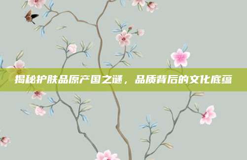 揭秘护肤品原产国之谜，品质背后的文化底蕴