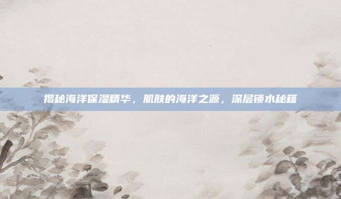 揭秘海洋保湿精华，肌肤的海洋之源，深层锁水秘籍