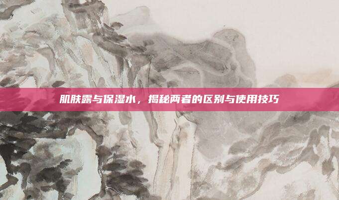肌肤露与保湿水，揭秘两者的区别与使用技巧