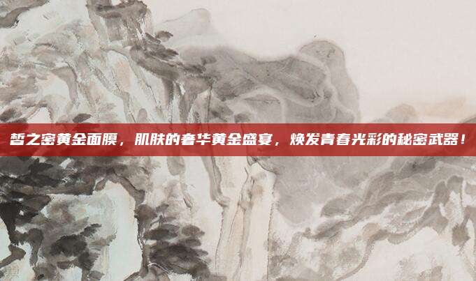 皙之密黄金面膜，肌肤的奢华黄金盛宴，焕发青春光彩的秘密武器！