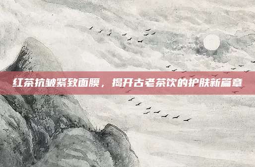 红茶抗皱紧致面膜，揭开古老茶饮的护肤新篇章