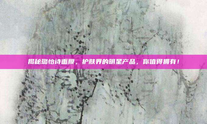 揭秘璐怡诗面膜,护肤界的明星产品,你值得拥有!