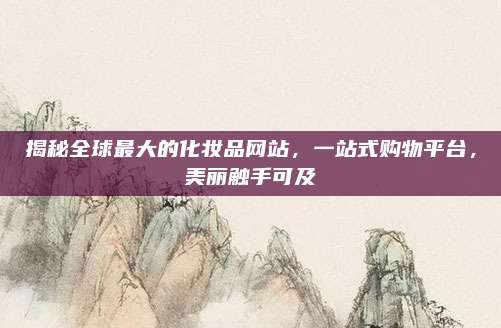 揭秘全球最大的化妆品网站，一站式购物平台，美丽触手可及