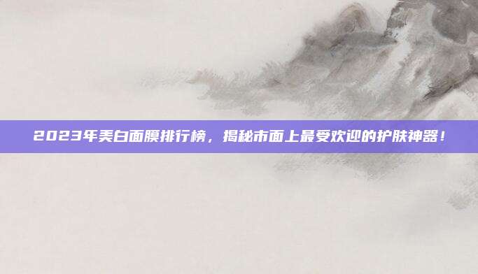 2023年美白面膜排行榜,揭秘市面上最受欢迎的护肤神器!