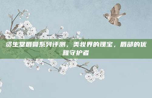 资生堂唇膏系列评测,美妆界的瑰宝,唇部的优雅守护者