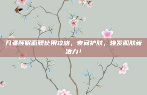 丹姿睡眠面膜使用攻略,夜间护肤,焕发肌肤新活力!