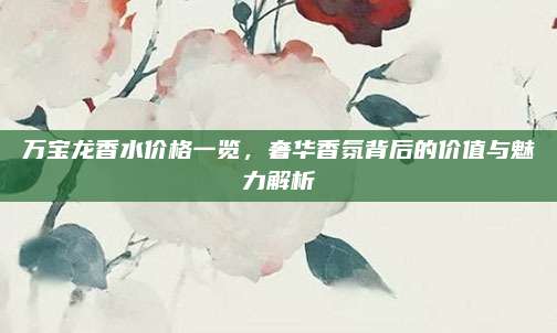 万宝龙香水价格一览，奢华香氛背后的价值与魅力解析