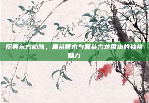 探寻东方韵味,黑茶香水与黑茶古龙香水的独特魅力