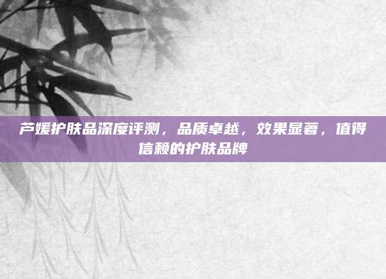 芦媛护肤品深度评测,品质卓越,效果显著,值得信赖的护肤品牌