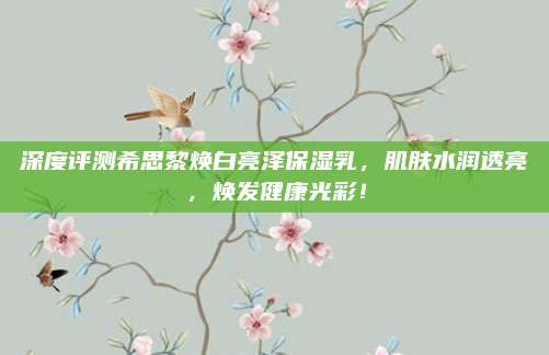 深度评测希思黎焕白亮泽保湿乳，肌肤水润透亮，焕发健康光彩！