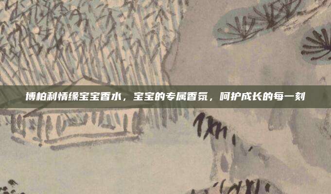 博柏利情缘宝宝香水,宝宝的专属香氛,呵护成长的每一刻