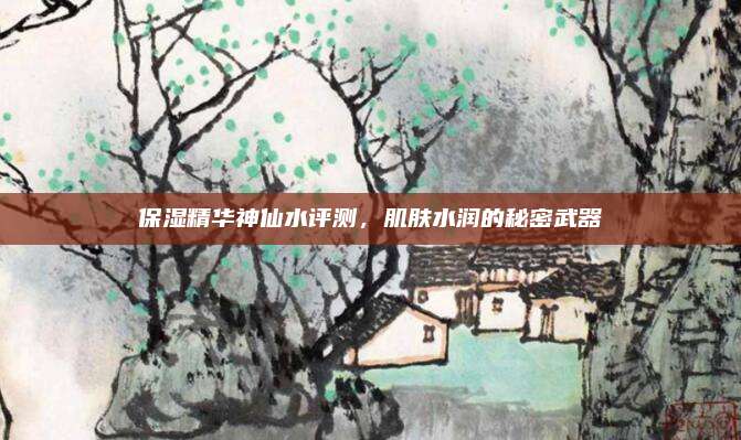保湿精华神仙水评测,肌肤水润的秘密武器