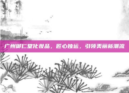 广州御仁堂化妆品，匠心独运，引领美丽新潮流