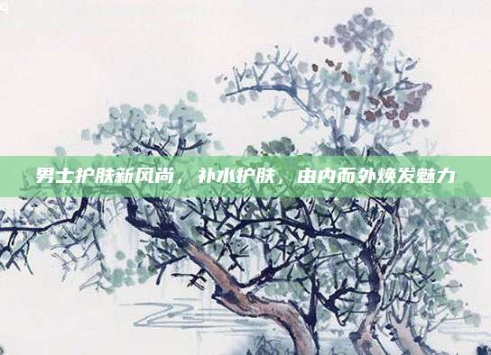 男士护肤新风尚,补水护肤,由内而外焕发魅力