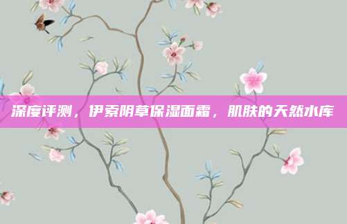 深度评测,伊索阴草保湿面霜,肌肤的天然水库