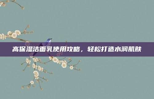 高保湿洁面乳使用攻略,轻松打造水润肌肤