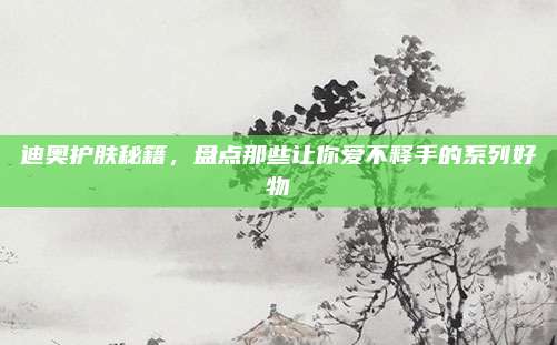 迪奥护肤秘籍,盘点那些让你爱不释手的系列好物
