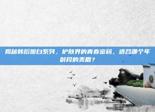 揭秘韩后嫩白系列,护肤界的青春密码,适合哪个年龄段的美眉?