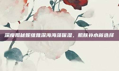 深度揭秘妮维雅深海海藻保湿,肌肤补水新选择