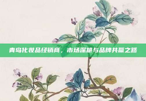 青岛化妆品经销商,市场深耕与品牌共赢之路