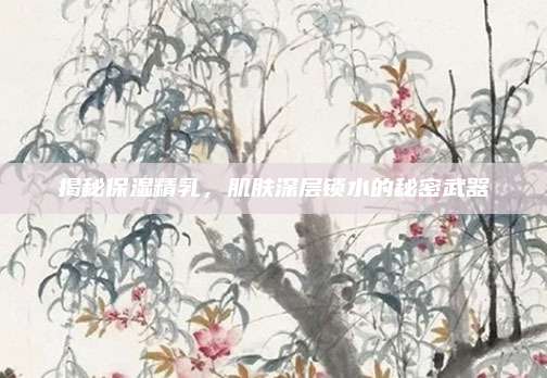 揭秘保湿精乳,肌肤深层锁水的秘密武器
