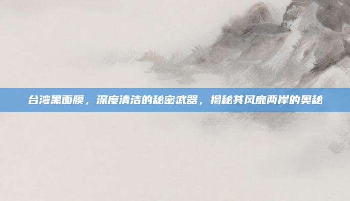 台湾黑面膜，深度清洁的秘密武器，揭秘其风靡两岸的奥秘