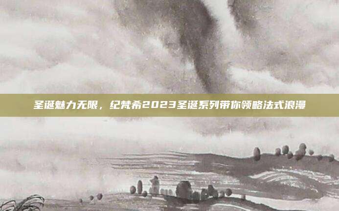 圣诞魅力无限,纪梵希2023圣诞系列带你领略法式浪漫