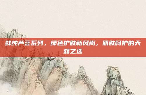 鲜纯芦荟系列，绿色护肤新风尚，肌肤呵护的天然之选