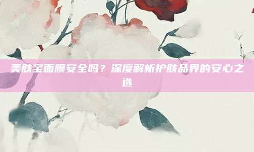 美肤宝面膜安全吗？深度解析护肤品界的安心之选