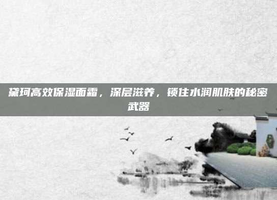 黛珂高效保湿面霜,深层滋养,锁住水润肌肤的秘密武器