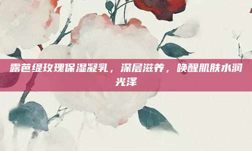 露芭缇玫瑰保湿凝乳,深层滋养,唤醒肌肤水润光泽