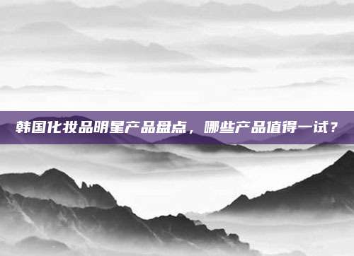 韩国化妆品明星产品盘点，哪些产品值得一试？