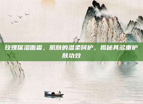 玫瑰保湿面霜，肌肤的温柔呵护，揭秘其多重护肤功效