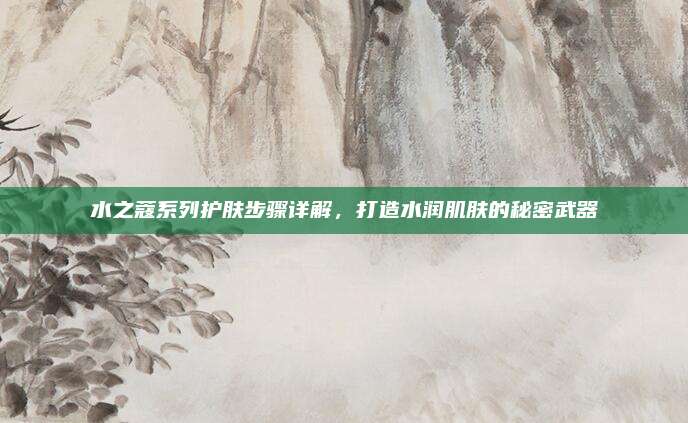 水之蔻系列护肤步骤详解,打造水润肌肤的秘密武器