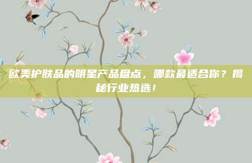 欧美护肤品的明星产品盘点，哪款最适合你？揭秘行业热选！