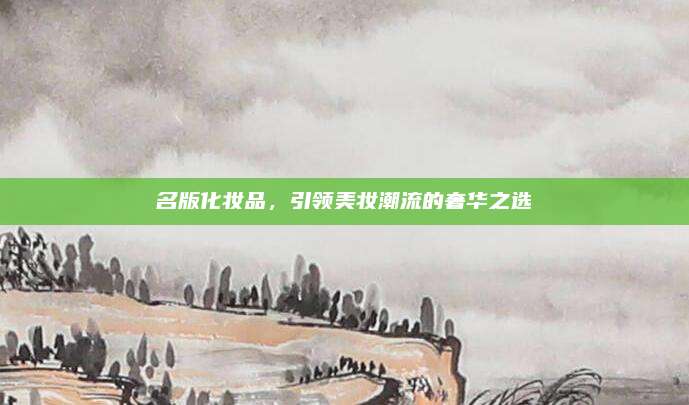 名版化妆品,引领美妆潮流的奢华之选