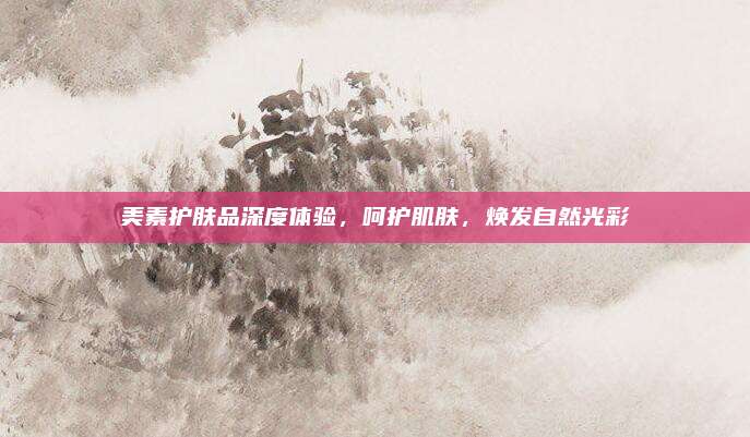 美素护肤品深度体验,呵护肌肤,焕发自然光彩