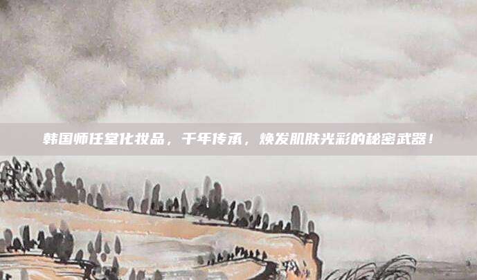 韩国师任堂化妆品，千年传承，焕发肌肤光彩的秘密武器！