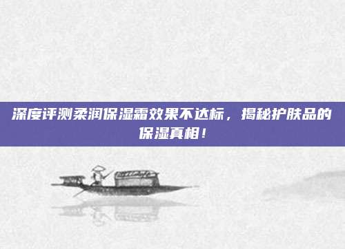 深度评测柔润保湿霜效果不达标,揭秘护肤品的保湿真相!