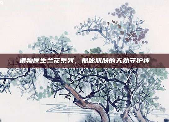 植物医生兰花系列，揭秘肌肤的天然守护神