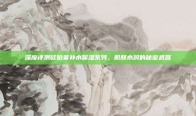 深度评测欧珀莱补水保湿系列，肌肤水润的秘密武器