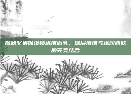 揭秘坚果保湿锁水洁面乳，深层清洁与水润肌肤的完美结合