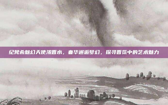 纪梵希魅幻天使浓香水，奢华邂逅梦幻，探寻香氛中的艺术魅力
